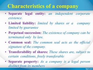 Characteristics of a company
• Separate legal entity: an independent corporate
existence.
• Limited liability: limited by shares or a company
limited by guarantee
• Perpetual succession: The existence of company can be
terminated only by law.
• Common seal: The common seal acts as the official
signature of the company.
• Transferability of shares: These shares are, subject to
certain conditions, freely transferable
• Separate property: As a company is a legal person
distinct from its members
 