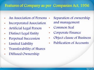 • An Association of Persons
• Incorporated Association
• Artificial Legal Person
• Distinct Legal Entity
• Perpetual Succession
• Limited Liability
• Transferability of Shares
• Diffused Ownership
• Separation of ownership
and management
• Common Seal
• Corporate Finance
• Object clause of Business
• Publication of Accounts
Features of Company as per Companies Act, 1956
 