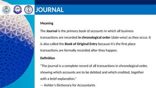 JOURNAL
Meaning
The Journal is the primary book of accounts in which all business
transactions are recorded in chronological order (date-wise) as they occur. It
is also called the Book of Original Entry because it’s the first place
transactions are formally recorded after they happen.
Definition
“The journal is a complete record of all transactions in chronological order,
showing which accounts are to be debited and which credited, together
with a brief explanation.”
— Kohler’s Dictionary for Accountants
 