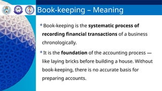 Book-keeping – Meaning
Book-keeping is the systematic process of
recording financial transactions of a business
chronologically.
It is the foundation of the accounting process —
like laying bricks before building a house. Without
book-keeping, there is no accurate basis for
preparing accounts.
 