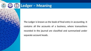 Ledger – Meaning
The Ledger is known as the book of final entry in accounting. It
contains all the accounts of a business, where transactions
recorded in the journal are classified and summarized under
separate account heads.
 