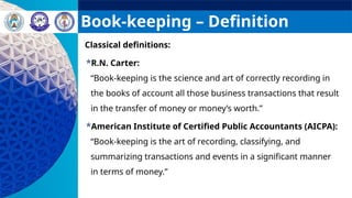 Book-keeping – Definition
Classical definitions:
R.N. Carter:
“Book-keeping is the science and art of correctly recording in
the books of account all those business transactions that result
in the transfer of money or money’s worth.”
American Institute of Certified Public Accountants (AICPA):
“Book-keeping is the art of recording, classifying, and
summarizing transactions and events in a significant manner
in terms of money.”
 