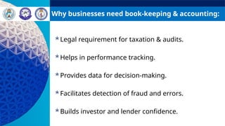 Why businesses need book-keeping & accounting:
Legal requirement for taxation & audits.
Helps in performance tracking.
Provides data for decision-making.
Facilitates detection of fraud and errors.
Builds investor and lender confidence.
 
