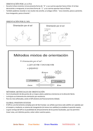 ORIENTACIÓN POR LA LUNA
-   Durante la fase creciente, la luna presenta forma de ´´D`` y sus cuernos apuntan hacia el Este. En la fase
    decreciente o menguante, la luna tiene forma de ´´C`` y sus cuernos apuntan hacia el Oeste.
-   También podemos recordar si nos resulta más sencillo, un antiguo refrán: ´´luna creciente, panza a poniente;
    luna menguante, panza a levante``.



    ORIENTACIÓN POR EL SOL




    MÉTODOS ARTIFICIALES DE ORIENTACIÓN
-   Con la localización de dos puntos de un mapa o plano, podemos orientarnos en la dirección Norte.
-   La brújula es el elemento de orientación por excelencia.
-   Para los más sofisticados, existe el GPS (Sistema de Posicionamiento Global).

    GLOBAL POSITION SYSTEM
-   El GPS es una herramienta compleja pero de fácil manejo. Las señales que lanza cada satélite son captadas por
    el receptor y mediante un sistema de triangulación (al menos tres satélites) se establece la posición exacta.
-   La gran ventaja del GPS es la posibilidad de almacenamiento de los puntos localizados, que nos permitirá
    trazar rutas, unir distintos puntos, volver sobre nuestros pasos…




              Javier Sierra        Fran Sánchez          Álvaro Manchón            NATURALEZA            11
 