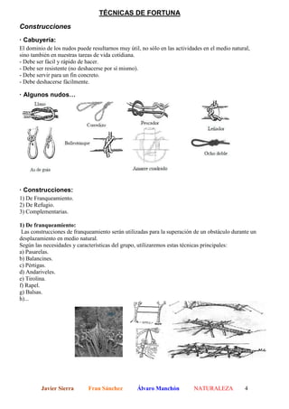 TÉCNICAS DE FORTUNA

Construcciones
· Cabuyería:
El dominio de los nudos puede resultarnos muy útil, no sólo en las actividades en el medio natural,
sino también en nuestras tareas de vida cotidiana.
- Debe ser fácil y rápido de hacer.
- Debe ser resistente (no deshacerse por sí mismo).
- Debe servir para un fin concreto.
- Debe deshacerse fácilmente.

· Algunos nudos…




· Construcciones:
1) De Franqueamiento.
2) De Refugio.
3) Complementarias.

1) De franqueamiento:
 Las construcciones de franqueamiento serán utilizadas para la superación de un obstáculo durante un
desplazamiento en medio natural.
Según las necesidades y características del grupo, utilizaremos estas técnicas principales:
a) Pasarelas.
b) Balancines.
c) Pértigas.
d) Andariveles.
e) Tirolina.
f) Rapel.
g) Balsas.
h)...




         Javier Sierra       Fran Sánchez         Álvaro Manchón           NATURALEZA           4
 
