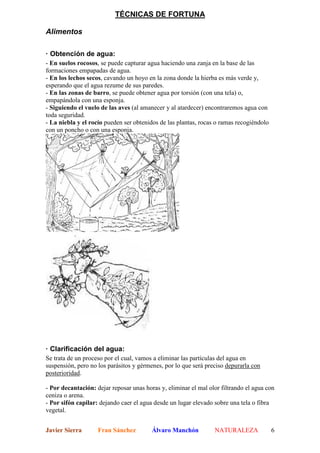TÉCNICAS DE FORTUNA

Alimentos

· Obtención de agua:
- En suelos rocosos, se puede capturar agua haciendo una zanja en la base de las
formaciones empapadas de agua.
- En los lechos secos, cavando un hoyo en la zona donde la hierba es más verde y,
esperando que el agua rezume de sus paredes.
- En las zonas de barro, se puede obtener agua por torsión (con una tela) o,
empapándola con una esponja.
- Siguiendo el vuelo de las aves (al amanecer y al atardecer) encontraremos agua con
toda seguridad.
- La niebla y el rocío pueden ser obtenidos de las plantas, rocas o ramas recogiéndolo
con un poncho o con una esponja.




· Clarificación del agua:
Se trata de un proceso por el cual, vamos a eliminar las partículas del agua en
suspensión, pero no los parásitos y gérmenes, por lo que será preciso depurarla con
posterioridad.

- Por decantación: dejar reposar unas horas y, eliminar el mal olor filtrando el agua con
ceniza o arena.
- Por sifón capilar: dejando caer el agua desde un lugar elevado sobre una tela o fibra
vegetal.


Javier Sierra       Fran Sánchez         Álvaro Manchón          NATURALEZA              6
 