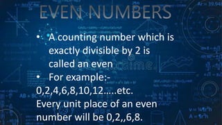 • A counting number which is
exactly divisible by 2 is
called an even
• For example:-
0,2,4,6,8,10,12…..etc.
Every unit place of an even
number will be 0,2,,6,8.
.