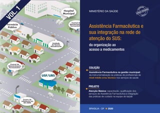 Farmácia
Pública
Unidade
de Pronto
Atendimento
Hospital
Municipal
Centro de
referência em
IST/AIDS
Central de
Abastecimento
Farmacêutico
Central de
Abastecimento
Farmacêutico
USF/UBS
COLEÇÃO
Assistência Farmacêutica na gestão municipal:
da instrumentalização às práticas de profissionais de
nível médio e/ou técnico nos serviços de saúde
Assistência Farmacêutica e
sua integração na rede de
atenção do SUS:
da organização ao
acesso a medicamentos
V
O
L
.
1
BRASILIA - DF 2020
MINISTÉRIO DA SAÚDE
PROJETO
Atenção Básica: capacitação, qualificação dos
serviços de Assistência Farmacêutica e integração
das práticas de cuidado na equipe de saúde
 