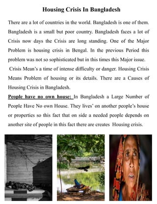 Housing Crisis In Bangladesh
There are a lot of countries in the world. Bangladesh is one of them.
Bangladesh is a small but poor country. Bangladesh faces a lot of
Crisis now days the Crisis are long standing. One of the Major
Problem is housing crisis in Bengal. In the previous Period this
problem was not so sophisticated but in this times this Major issue.
Crisis Mean’s a time of intense difficulty or danger. Housing Crisis
Means Problem of housing or its details. There are a Causes of
Housing Crisis in Bangladesh.
People have no own house: In Bangladesh a Large Number of
People Have No own House. They lives’ on another people’s house
or properties so this fact that on side a needed people depends on
another site of people in this fact there are creates Housing crisis.
 