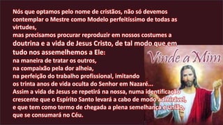 Nós que optamos pelo nome de cristãos, não só devemos
contemplar o Mestre como Modelo perfeitíssimo de todas as
virtudes,
mas precisamos procurar reproduzir em nossos costumes a
doutrina e a vida de Jesus Cristo, de tal modo que em
tudo nos assemelhemos a Ele:
na maneira de tratar os outros,
na compaixão pela dor alheia,
na perfeição do trabalho profissional, imitando
os trinta anos de vida oculta do Senhor em Nazaré...
Assim a vida de Jesus se repetirá na nossa, numa identificação
crescente que o Espírito Santo levará a cabo de modo admirável,
e que tem como termo de chegada a plena semelhança e união,
que se consumará no Céu.
 