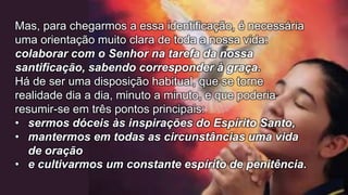 Mas, para chegarmos a essa identificação, é necessária
uma orientação muito clara de toda a nossa vida:
colaborar com o Senhor na tarefa da nossa
santificação, sabendo corresponder à graça.
Há de ser uma disposição habitual, que se torne
realidade dia a dia, minuto a minuto, e que poderia
resumir-se em três pontos principais:
• sermos dóceis às inspirações do Espírito Santo,
• mantermos em todas as circunstâncias uma vida
de oração
• e cultivarmos um constante espírito de penitência.
 