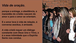 Vida de oração,
porque a entrega, a obediência, a
mansidão do cristão nascem do
amor e para o amor se orientam.
E o amor leva à vida de relação, à
conversa assídua, à amizade.
A vida cristã requer um diálogo
constante com Deus Uno e Trino, e
é a essa intimidade que o Espírito
Santo nos conduz.
 