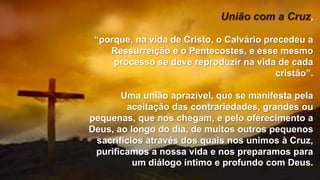 União com a Cruz,
“porque, na vida de Cristo, o Calvário precedeu a
Ressurreição e o Pentecostes, e esse mesmo
processo se deve reproduzir na vida de cada
cristão”.
Uma união aprazível, que se manifesta pela
aceitação das contrariedades, grandes ou
pequenas, que nos chegam, e pelo oferecimento a
Deus, ao longo do dia, de muitos outros pequenos
sacrifícios através dos quais nos unimos à Cruz,
purificamos a nossa vida e nos preparamos para
um diálogo íntimo e profundo com Deus.
 