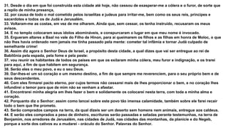 31. Desde o dia em que foi construída esta cidade até hoje, não cessou de exasperar-me a cólera e o furor, de sorte que
a repilo de minha presença,
32. por causa de todo o mal cometido pelos israelitas e judeus para irritar-me, bem como os seus reis, príncipes e
sacerdotes e todos os de Judá e Jerusalém.
33. Voltaram-me as costas, em vez de me olharem. Ainda que, sem cessar, os tenha instruído, recusaram os meus
avisos.
34. E no templo colocaram seus ídolos abomináveis, e conspurcaram o lugar em que meu nome é invocado.
35. Ergueram altares a Baal no vale do Filho de Hinon, para aí queimarem os filhos e as filhas em honra de Moloc, o que
não lhes havia ordenado nem jamais me tinha passado pela mente: cometer tal infâmia e tornar Judá culpado de
semelhante crime!
36. Assim diz agora o Senhor Deus de Israel, a propósito desta cidade, a qual dizes que vai ser entregue ao rei de
Babilônia pela espada, pela fome e pela peste:
37. vou reunir os habitantes de todos os países em que os exilaram minha cólera, meu furor e indignação, e os trarei
para aqui, a fim de que habitem em segurança.
38. Serão eles o meu povo, e eu o seu Deus.
39. Dar-lhes-ei um só coração e um mesmo destino, a fim de que sempre me reverenciem, para o seu próprio bem e de
seus descendentes.
40. Com eles firmarei pacto eterno, por cujos termos não cessarei mais de lhes proporcionar o bem, e no coração lhes
infundirei o temor para que de mim não se venham a afastar.
41. Encontrarei minha alegria em lhes fazer o bem e solidamente os colocarei nesta terra, com toda a minha alma e
coração.
42. Porquanto diz o Senhor: assim como lancei sobre este povo tão imensa calamidade, também sobre ele farei recair
todo o bem que lhe prometo.
43. Serão comprados campos na terra, da qual dizeis ser um deserto sem homens nem animais, entregue aos caldeus.
44. E serão eles comprados a peso de dinheiro, escrituras serão passadas e seladas perante testemunhas, na terra de
Benjamim, nos arredores de Jerusalém, nas cidades de Judá, nas cidades das montanhas, da planície e do Negeb,
porque a sorte dos cativos eu a mudarei - oráculo do Senhor. Palavras do Senhor.
 