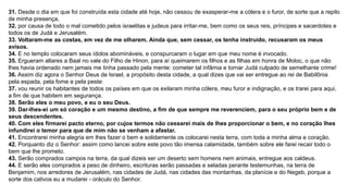 31. Desde o dia em que foi construída esta cidade até hoje, não cessou de exasperar-me a cólera e o furor, de sorte que a repilo
de minha presença,
32. por causa de todo o mal cometido pelos israelitas e judeus para irritar-me, bem como os seus reis, príncipes e sacerdotes e
todos os de Judá e Jerusalém.
33. Voltaram-me as costas, em vez de me olharem. Ainda que, sem cessar, os tenha instruído, recusaram os meus
avisos.
34. E no templo colocaram seus ídolos abomináveis, e conspurcaram o lugar em que meu nome é invocado.
35. Ergueram altares a Baal no vale do Filho de Hinon, para aí queimarem os filhos e as filhas em honra de Moloc, o que não
lhes havia ordenado nem jamais me tinha passado pela mente: cometer tal infâmia e tornar Judá culpado de semelhante crime!
36. Assim diz agora o Senhor Deus de Israel, a propósito desta cidade, a qual dizes que vai ser entregue ao rei de Babilônia
pela espada, pela fome e pela peste:
37. vou reunir os habitantes de todos os países em que os exilaram minha cólera, meu furor e indignação, e os trarei para aqui,
a fim de que habitem em segurança.
38. Serão eles o meu povo, e eu o seu Deus.
39. Dar-lhes-ei um só coração e um mesmo destino, a fim de que sempre me reverenciem, para o seu próprio bem e de
seus descendentes.
40. Com eles firmarei pacto eterno, por cujos termos não cessarei mais de lhes proporcionar o bem, e no coração lhes
infundirei o temor para que de mim não se venham a afastar.
41. Encontrarei minha alegria em lhes fazer o bem e solidamente os colocarei nesta terra, com toda a minha alma e coração.
42. Porquanto diz o Senhor: assim como lancei sobre este povo tão imensa calamidade, também sobre ele farei recair todo o
bem que lhe prometo.
43. Serão comprados campos na terra, da qual dizeis ser um deserto sem homens nem animais, entregue aos caldeus.
44. E serão eles comprados a peso de dinheiro, escrituras serão passadas e seladas perante testemunhas, na terra de
Benjamim, nos arredores de Jerusalém, nas cidades de Judá, nas cidades das montanhas, da planície e do Negeb, porque a
sorte dos cativos eu a mudarei - oráculo do Senhor.
 