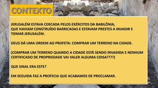 JERUSALÉM ESTAVA CERCADA PELOS EXÉRCITOS DA BABILÔNIA,
QUE HAVIAM CONSTRUÍDO BARRICADAS E ESTAVAM PRESTES A INVADIR E
TOMAR JERUSALÉM.
DEUS DÁ UMA ORDEM AO PROFETA: COMPRAR UM TERRENO NA CIDADE.
(COMPRAR UM TERRENO QUANDO A CIDADE ESTÁ SENDO INVADIDA E NENHUM
CERTIFICADO DE PROPRIEDADE VAI VALER ALGUMA COISA????)
QUE SINAL ERA ESTE?
EM SEGUIDA FAZ A PROFECIA QUE ACABAMOS DE PROCLAMAR.
 