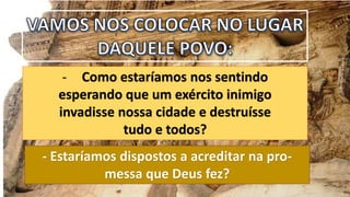 - Como estaríamos nos sentindo
esperando que um exército inimigo
invadisse nossa cidade e destruísse
tudo e todos?
- Estaríamos dispostos a acreditar na pro-
messa que Deus fez?
 