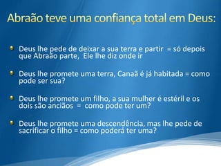 Deus lhe pede de deixar a sua terra e partir = só depois
que Abraão parte, Ele lhe diz onde ir

Deus lhe promete uma terra, Canaã é já habitada = como
pode ser sua?

Deus lhe promete um filho, a sua mulher é estéril e os
dois são anciãos = como pode ter um?

Deus lhe promete uma descendência, mas lhe pede de
sacrificar o filho = como poderá ter uma?
 