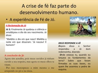 A crise de fé faz parte do
              desenvolvimento humano.
 • A experiência de Fé de Jó.
 A Reclamação de Jó
 Jó 3: Finalmente Jó quebrou o silêncio e
 amaldiçoou o dia do seu nascimento. Jó
 disse:
 "Maldito o dia em que nasci! Maldita a
 noite em que disseram: 'Já nasceu! É               DEUS RESPONDE A JÓ
 homem!'                                            Depois    disso   o   Senhor
                                                    respondeu     a    Jó   dum
                                                    redemoinho, dizendo:
A conclusão de Jó                                     Onde estavas tu, quando eu
Agora sim acredito, pois meus ouvidos já tinham     lançava os fundamentos da
ouvido a teu respeito, mas agora os meus olhos te   terra? Sobre que foram
viram.                                              firmadas as suas bases, ou
                                                    quem lhe assentou a pedra de
  Por isso menosprezo a mim mesmo e me
                                                    esquina.
arrependo no pó e na cinza.
 