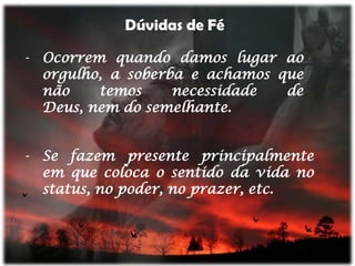 Dúvidas de Fé

- Ocorrem quando damos lugar ao
  orgulho, a soberba e achamos que
  não    temos     necessidade  de
  Deus, nem do semelhante.


- Se fazem presente principalmente
  em que coloca o sentido da vida no
  status, no poder, no prazer, etc.
 