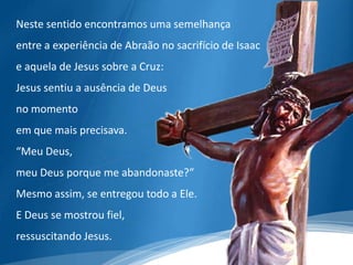 Neste sentido encontramos uma semelhança
entre a experiência de Abraão no sacrifício de Isaac
e aquela de Jesus sobre a Cruz:
Jesus sentiu a ausência de Deus
no momento
em que mais precisava.
“Meu Deus,
meu Deus porque me abandonaste?”
Mesmo assim, se entregou todo a Ele.
E Deus se mostrou fiel,
ressuscitando Jesus.
 