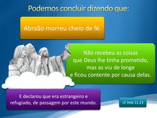 Abraão morreu cheio de fé.


                                Não recebeu as coisas
                           que Deus lhe tinha prometido,
                                 mas as viu de longe
                          e ficou contente por causa delas.


    E declarou que era estrangeiro e
refugiado, de passagem por este mundo.         cf. Heb 11,13
 