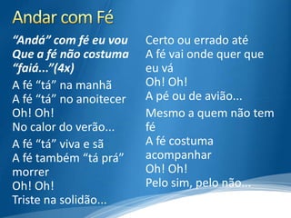 “Andá” com fé eu vou     Certo ou errado até
Que a fé não costuma     A fé vai onde quer que
“faiá...”(4x)            eu vá
A fé “tá” na manhã       Oh! Oh!
A fé “tá” no anoitecer   A pé ou de avião...
Oh! Oh!                  Mesmo a quem não tem
No calor do verão...     fé
A fé “tá” viva e sã      A fé costuma
A fé também “tá prá”     acompanhar
morrer                   Oh! Oh!
Oh! Oh!                  Pelo sim, pelo não...
Triste na solidão...
 