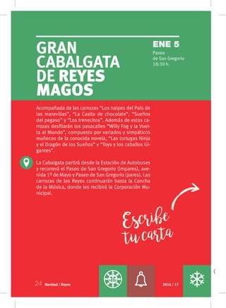 Gran
Cabalgata
de Reyes
Magos
Paseo
de San Gregorio
18:30 h.
ENE 5
Navidad / Reyes 2016 / 1724
Escribe
tucarta
Acompañada de las carrozas “Los naipes del País de
las maravillas”, “La Casita de chocolate”, “Sueños
del pegaso” y “Los trenecitos”. Además de estas ca-
rrozas desfilarán los pasacalles “Willy Fog y la Vuel-
ta al Mundo”, compuesto por variados y simpáticos
muñecos de la conocida novela, “Las tortugas Ninja
y el Dragón de los Sueños” y “Toys y los caballos Gi-
gantes”.
La Cabalgata partirá desde la Estación de Autobuses
y recorrerá el Paseo de San Gregorio (impares), ave-
nida 1º de Mayo y Paseo de San Gregorio (pares). Las
carrozas de los Reyes continuarán hasta la Concha
de la Música, donde les recibirá la Corporación Mu-
nicipal.
 
