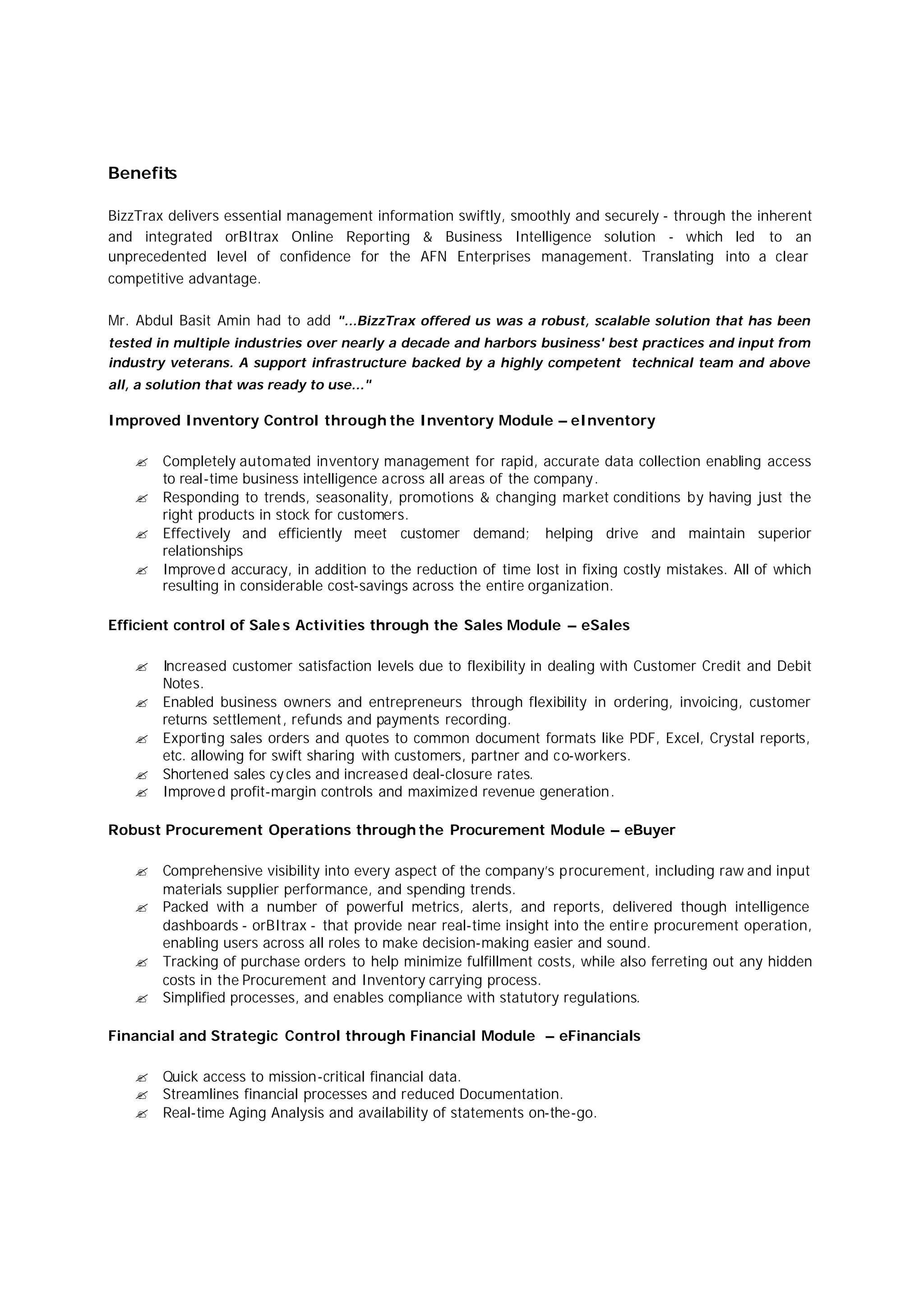 Benefits
BizzTrax delivers essential management information swiftly, smoothly and securely - through the inherent
and integrated orBItrax Online Reporting & Business Intelligence solution - which led to an
unprecedented level of confidence for the AFN Enterprises management. Translating into a clear
competitive advantage.
Mr. Abdul Basit Amin had to add "...BizzTrax offered us was a robust, scalable solution that has been
tested in multiple industries over nearly a decade and harbors business' best practices and input from
industry veterans. A support infrastructure backed by a highly competent technical team and above
all, a solution that was ready to use..."
Improved Inventory Control through the Inventory Module – eInventory
? Completely automated inventory management for rapid, accurate data collection enabling access
to real-time business intelligence across all areas of the company.
? Responding to trends, seasonality, promotions & changing market conditions by having just the
right products in stock for customers.
? Effectively and efficiently meet customer demand; helping drive and maintain superior
relationships
? Improved accuracy, in addition to the reduction of time lost in fixing costly mistakes. All of which
resulting in considerable cost-savings across the entire organization.
Efficient control of Sale s Activities through the Sales Module – eSales
? Increased customer satisfaction levels due to flexibility in dealing with Customer Credit and Debit
Notes.
? Enabled business owners and entrepreneurs through flexibility in ordering, invoicing, customer
returns settlement, refunds and payments recording.
? Exporting sales orders and quotes to common document formats like PDF, Excel, Crystal reports,
etc. allowing for swift sharing with customers, partner and co-workers.
? Shortened sales cy cles and increased deal-closure rates.
? Improved profit-margin controls and maximized revenue generation.
Robust Procurement Operations through the Procurement Module – eBuyer
? Comprehensive visibility into every aspect of the company’s procurement, including raw and input
materials supplier performance, and spending trends.
? Packed with a number of powerful metrics, alerts, and reports, delivered though intelligence
dashboards - orBItrax - that provide near real-time insight into the entire procurement operation,
enabling users across all roles to make decision-making easier and sound.
? Tracking of purchase orders to help minimize fulfillment costs, while also ferreting out any hidden
costs in the Procurement and Inventory carrying process.
? Simplified processes, and enables compliance with statutory regulations.
Financial and Strategic Control through Financial Module – eFinancials
? Quick access to mission-critical financial data.
? Streamlines financial processes and reduced Documentation.
? Real-time Aging Analysis and availability of statements on-the-go.
 