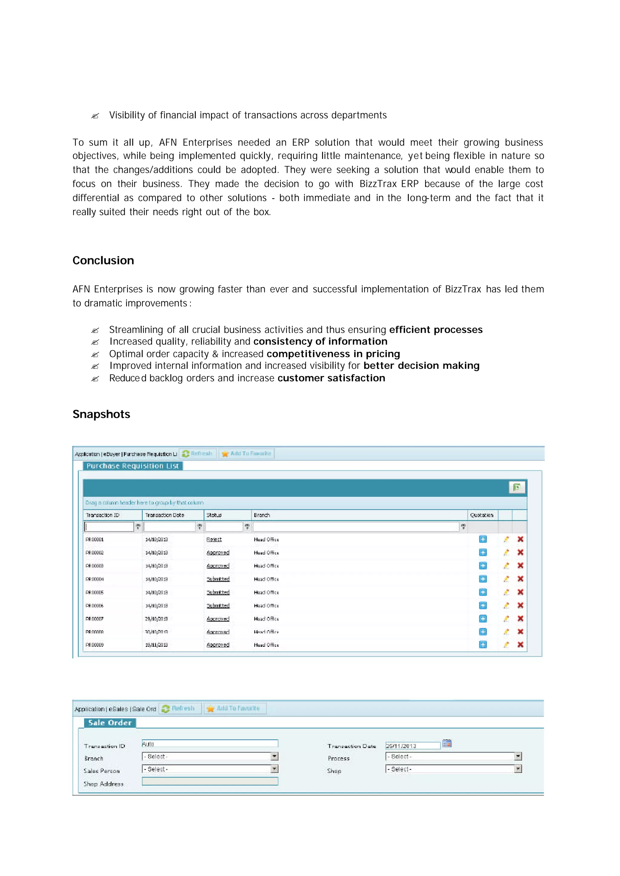 ? Visibility of financial impact of transactions across departments
To sum it all up, AFN Enterprises needed an ERP solution that would meet their growing business
objectives, while being implemented quickly, requiring little maintenance, yet being flexible in nature so
that the changes/additions could be adopted. They were seeking a solution that would enable them to
focus on their business. They made the decision to go with BizzTrax ERP because of the large cost
differential as compared to other solutions - both immediate and in the long-term and the fact that it
really suited their needs right out of the box.
Conclusion
AFN Enterprises is now growing faster than ever and successful implementation of BizzTrax has led them
to dramatic improvements :
? Streamlining of all crucial business activities and thus ensuring efficient processes
? Increased quality, reliability and consistency of information
? Optimal order capacity & increased competitiveness in pricing
? Improved internal information and increased visibility for better decision making
? Reduced backlog orders and increase customer satisfaction
Snapshots
 