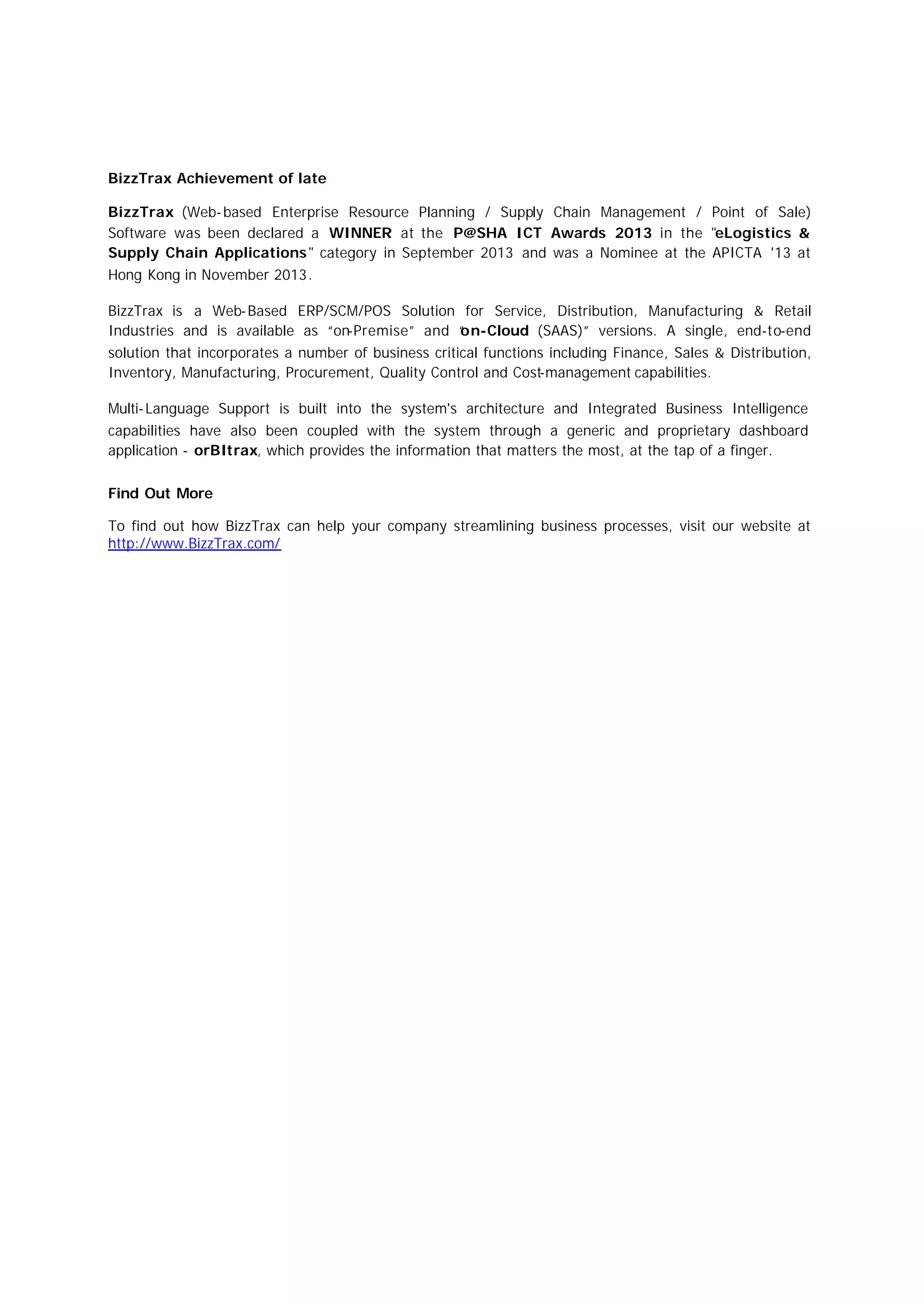 BizzTrax Achievement of late
BizzTrax (Web-based Enterprise Resource Planning / Supply Chain Management / Point of Sale)
Software was been declared a WINNER at the P@SHA ICT Awards 2013 in the "eLogistics &
Supply Chain Applications" category in September 2013 and was a Nominee at the APICTA '13 at
Hong Kong in November 2013.
BizzTrax is a Web-Based ERP/SCM/POS Solution for Service, Distribution, Manufacturing & Retail
Industries and is available as “on-Premise” and “on-Cloud (SAAS)” versions. A single, end-to-end
solution that incorporates a number of business critical functions including Finance, Sales & Distribution,
Inventory, Manufacturing, Procurement, Quality Control and Cost-management capabilities.
Multi-Language Support is built into the system's architecture and Integrated Business Intelligence
capabilities have also been coupled with the system through a generic and proprietary dashboard
application - orBItrax, which provides the information that matters the most, at the tap of a finger.
Find Out More
To find out how BizzTrax can help your company streamlining business processes, visit our website at
http://www.BizzTrax.com/
 