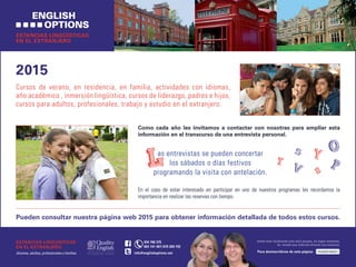 2015
Cursos de verano, en residencia, en familia, actividades con idiomas,
año académico , inmersión lingüística, cursos de liderazgo, padres e hijos,
cursos para adultos, profesionales, trabajo y estudio en el extranjero.
Pueden consultar nuestra página web 2015 para obtener información detallada de todos estos cursos.
ESTANCIAS LINGÜÍSTICAS
EN EL EXTRANJERO
CLIQUE AQUÍPara desinscribirse de esta página:
Usted está recibiendo este mail porque, en algún momento,
ha tenido una relación directa con nosotros.
ESTANCIAS LINGÜÍSTICAS
EN EL EXTRANJERO
Jóvenes, adultos, profesionales y familias
	 934 760 375
	 663 141 467/670 269 152
info@englishoptions.net
Como cada año les invitamos a contactar con nosotras para ampliar esta
información en el transcurso de una entrevista personal.
as entrevistas se pueden concertar
los sábados o días festivos
programando la visita con antelación.
En el caso de estar interesado en participar en uno de nuestros programas les recordamos la
importancia en realizar las reservas con tiempo.
 