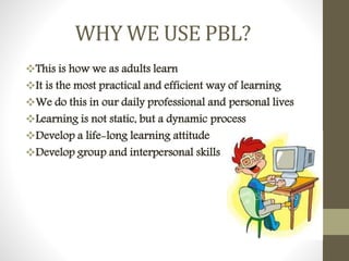 WHY WE USE PBL?
This is how we as adults learn
It is the most practical and efficient way of learning
We do this in our daily professional and personal lives
Learning is not static, but a dynamic process
Develop a life-long learning attitude
Develop group and interpersonal skills
 