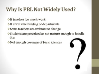 Why Is PBL Not Widely Used?
It involves too much work!
It affects the funding of departments
Some teachers are resistant to change
Students are perceived as not mature enough to handle
this
Not enough coverage of basic sciences
 