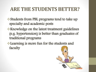 ARE THE STUDENTS BETTER?
Students from PBL programs tend to take up
specialty and academic posts
Knowledge on the latest treatment guidelines
(e.g. hypertension) is better than graduates of
traditional programs
Learning is more fun for the students and
faculty
 