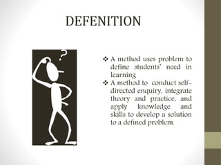 DEFENITION
 A method uses problem to
define students’ need in
learning
 A method to conduct self-
directed enquiry, integrate
theory and practice, and
apply knowledge and
skills to develop a solution
to a defined problem.
 