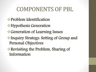 COMPONENTS OF PBL
Problem Identification
Hypothesis Generation
Generation of Learning Issues
Inquiry Strategy: Setting of Group and
Personal Objectives
Revisiting the Problem, Sharing of
Information
 