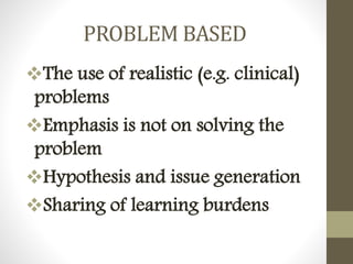 PROBLEM BASED
The use of realistic (e.g. clinical)
problems
Emphasis is not on solving the
problem
Hypothesis and issue generation
Sharing of learning burdens
 