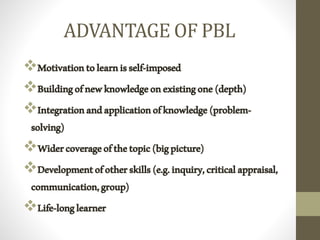 ADVANTAGE OF PBL
Motivationtolearnisself-imposed
Buildingofnewknowledgeonexistingone(depth)
Integrationandapplicationofknowledge(problem-
solving)
Widercoverageofthetopic(bigpicture)
Developmentofotherskills(e.g.inquiry,criticalappraisal,
communication,group)
Life-longlearner
 