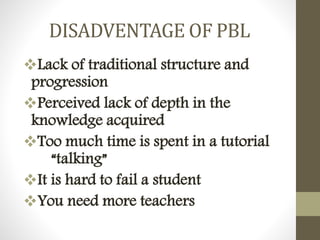 DISADVENTAGE OF PBL
Lack of traditional structure and
progression
Perceived lack of depth in the
knowledge acquired
Too much time is spent in a tutorial
“talking”
It is hard to fail a student
You need more teachers
 