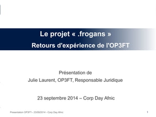 1Presentation OP3FT– 23/09/2014 - Corp Day Afnic
Présentation de
Julie Laurent, OP3FT, Responsable Juridique
23 septembre 2014 – Corp Day Afnic
Le projet « .frogans »
Retours d'expérience de l'OP3FT
 