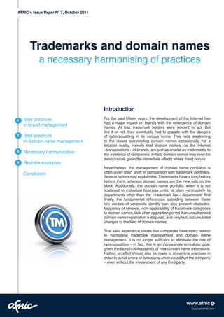 AFNIC’s Issue Paper N° 7, October 2011




       Trademarks and domain names
           a necessary harmonising of practices



                                         Introduction
    Best practices                       For the past fifteen years, the development of the Internet has
1
                                         had a major impact on brands with the emergence of domain
    in brand management
                                         names. At first, trademark holders were reticent to act. But
                                         like it or not, they eventually had to grapple with the dangers
2   Best practices                       of cybersquatting in its various forms. This rude awakening
    in domain name management            to the issues surrounding domain names occasionally hid a
                                         broader reality, namely that domain names, as the Internet
                                         «transpositions» of brands, are just as crucial as trademarks to
3   Necessary harmonisation
                                         the existence of companies. In fact, domain names may even be
                                         more crucial, given the immediate effects where fraud occurs.
4   Real-life examples
                                         Nevertheless, the management of domain name portfolios is
    Conclusion                           often given short shrift in comparison with trademark portfolios.
                                         Several factors may explain this. Trademarks have a long history
                                         behind them, whereas domain names are the new kids on the
                                         block. Additionally, the domain name portfolio, when it is not
                                         scattered to individual business units, is often «entrusted» to
                                         departments other than the «trademark law» department. And
                                         finally, the fundamental differences subsiding between these
                                         two vectors of corporate identity can also present obstacles:
                                         frequency of renewal, non–applicability of trademark categories
                                         to domain names, lack of an opposition period if an unauthorised
                                         domain name registration is disputed, and very fast, accumulated
                                         changes to the field of domain names.

                                         That said, experience shows that companies have every reason
                                         to harmonise trademark management and domain name
                                         management. It is no longer sufficient to eliminate the risk of
                                         cybersquatting – in fact, this is an increasingly unrealistic goal,
                                         given the launch of thousands of new domain name extensions.
                                         Rather, an effort should also be made to streamline practices in
                                         order to avoid errors or omissions which could hurt the company
                                         – even without the involvement of any third party.




                                                                                                Copyright AFNIC 2011
 