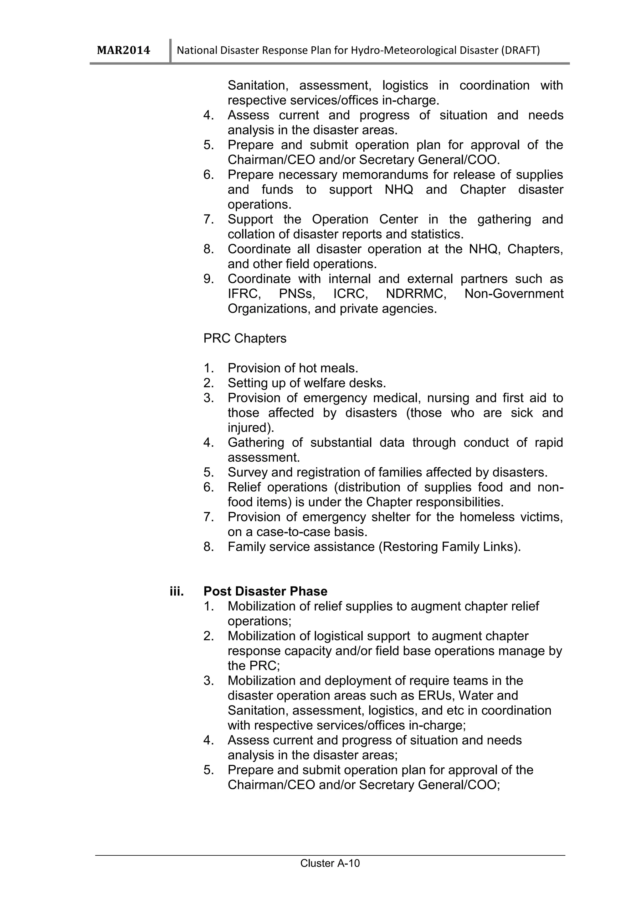 MAR2014 National Disaster Response Plan for Hydro-Meteorological Disaster (DRAFT)
Cluster A-10
Sanitation, assessment, logistics in coordination with
respective services/offices in-charge.
4. Assess current and progress of situation and needs
analysis in the disaster areas.
5. Prepare and submit operation plan for approval of the
Chairman/CEO and/or Secretary General/COO.
6. Prepare necessary memorandums for release of supplies
and funds to support NHQ and Chapter disaster
operations.
7. Support the Operation Center in the gathering and
collation of disaster reports and statistics.
8. Coordinate all disaster operation at the NHQ, Chapters,
and other field operations.
9. Coordinate with internal and external partners such as
IFRC, PNSs, ICRC, NDRRMC, Non-Government
Organizations, and private agencies.
PRC Chapters
1. Provision of hot meals.
2. Setting up of welfare desks.
3. Provision of emergency medical, nursing and first aid to
those affected by disasters (those who are sick and
injured).
4. Gathering of substantial data through conduct of rapid
assessment.
5. Survey and registration of families affected by disasters.
6. Relief operations (distribution of supplies food and non-
food items) is under the Chapter responsibilities.
7. Provision of emergency shelter for the homeless victims,
on a case-to-case basis.
8. Family service assistance (Restoring Family Links).
iii. Post Disaster Phase
1. Mobilization of relief supplies to augment chapter relief
operations;
2. Mobilization of logistical support to augment chapter
response capacity and/or field base operations manage by
the PRC;
3. Mobilization and deployment of require teams in the
disaster operation areas such as ERUs, Water and
Sanitation, assessment, logistics, and etc in coordination
with respective services/offices in-charge;
4. Assess current and progress of situation and needs
analysis in the disaster areas;
5. Prepare and submit operation plan for approval of the
Chairman/CEO and/or Secretary General/COO;
 