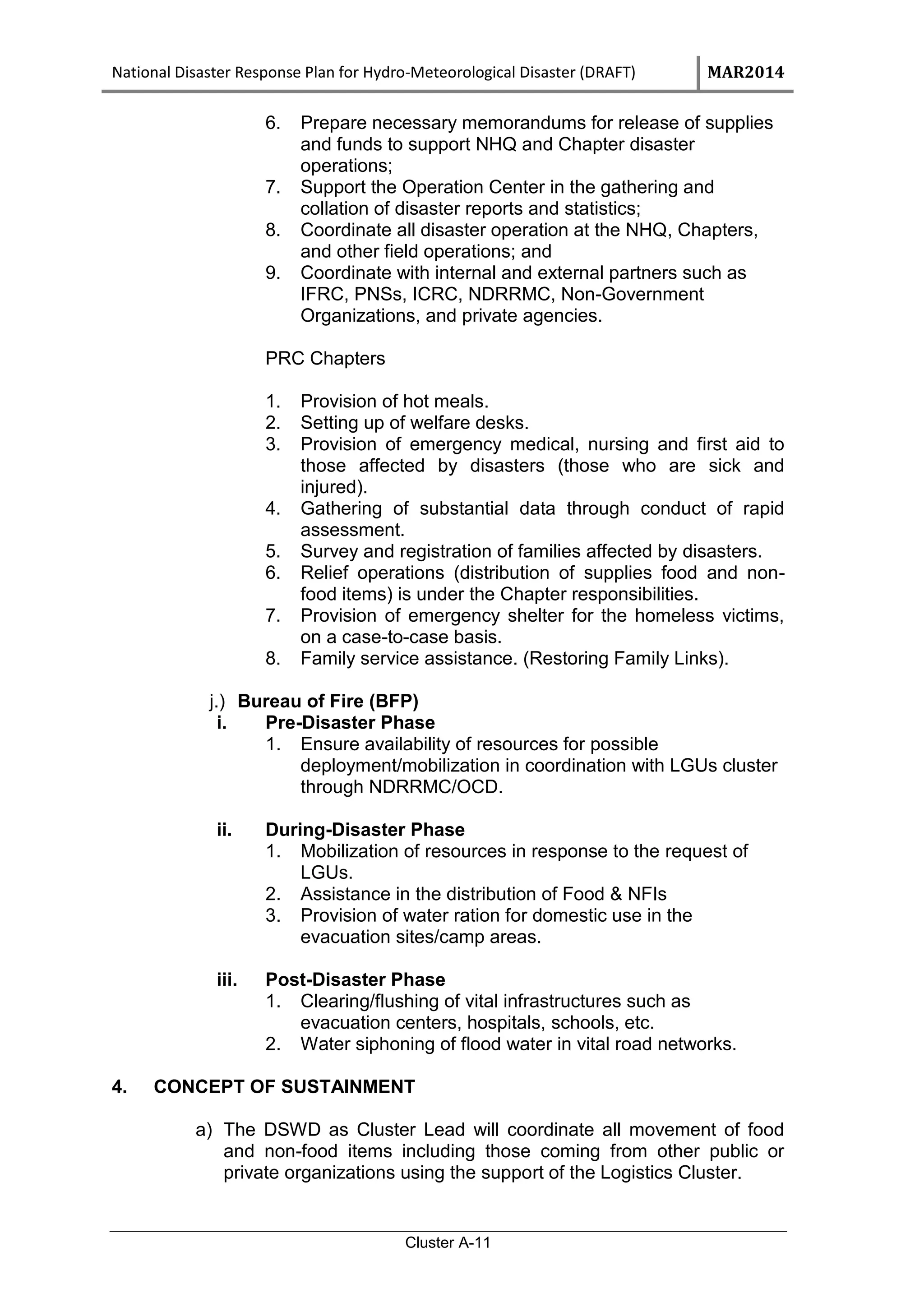 National Disaster Response Plan for Hydro-Meteorological Disaster (DRAFT) MAR2014
Cluster A-11
6. Prepare necessary memorandums for release of supplies
and funds to support NHQ and Chapter disaster
operations;
7. Support the Operation Center in the gathering and
collation of disaster reports and statistics;
8. Coordinate all disaster operation at the NHQ, Chapters,
and other field operations; and
9. Coordinate with internal and external partners such as
IFRC, PNSs, ICRC, NDRRMC, Non-Government
Organizations, and private agencies.
PRC Chapters
1. Provision of hot meals.
2. Setting up of welfare desks.
3. Provision of emergency medical, nursing and first aid to
those affected by disasters (those who are sick and
injured).
4. Gathering of substantial data through conduct of rapid
assessment.
5. Survey and registration of families affected by disasters.
6. Relief operations (distribution of supplies food and non-
food items) is under the Chapter responsibilities.
7. Provision of emergency shelter for the homeless victims,
on a case-to-case basis.
8. Family service assistance. (Restoring Family Links).
j.) Bureau of Fire (BFP)
i. Pre-Disaster Phase
1. Ensure availability of resources for possible
deployment/mobilization in coordination with LGUs cluster
through NDRRMC/OCD.
ii. During-Disaster Phase
1. Mobilization of resources in response to the request of
LGUs.
2. Assistance in the distribution of Food & NFIs
3. Provision of water ration for domestic use in the
evacuation sites/camp areas.
iii. Post-Disaster Phase
1. Clearing/flushing of vital infrastructures such as
evacuation centers, hospitals, schools, etc.
2. Water siphoning of flood water in vital road networks.
4. CONCEPT OF SUSTAINMENT
a) The DSWD as Cluster Lead will coordinate all movement of food
and non-food items including those coming from other public or
private organizations using the support of the Logistics Cluster.
 