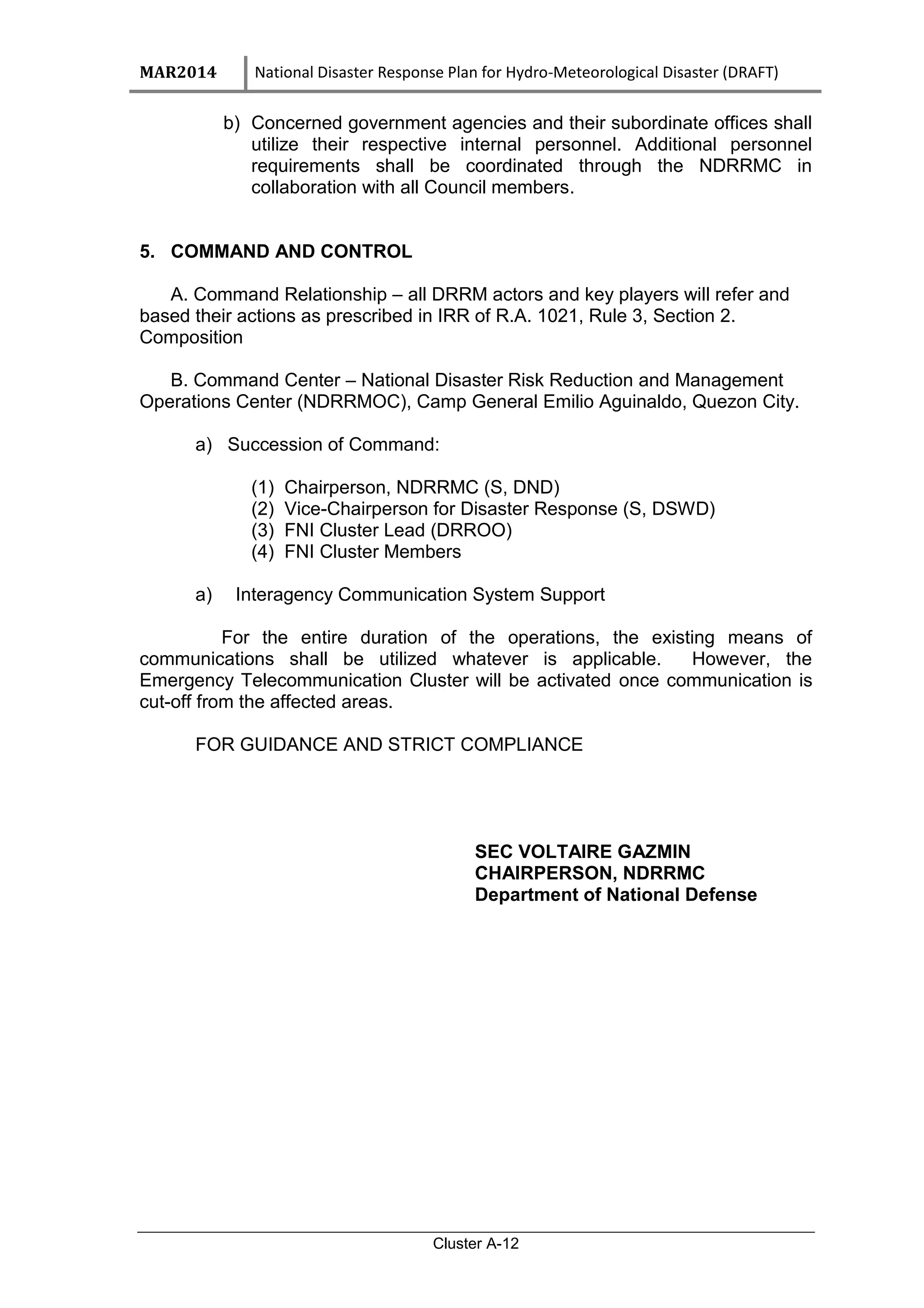 MAR2014 National Disaster Response Plan for Hydro-Meteorological Disaster (DRAFT)
Cluster A-12
b) Concerned government agencies and their subordinate offices shall
utilize their respective internal personnel. Additional personnel
requirements shall be coordinated through the NDRRMC in
collaboration with all Council members.
5. COMMAND AND CONTROL
A. Command Relationship – all DRRM actors and key players will refer and
based their actions as prescribed in IRR of R.A. 1021, Rule 3, Section 2.
Composition
B. Command Center – National Disaster Risk Reduction and Management
Operations Center (NDRRMOC), Camp General Emilio Aguinaldo, Quezon City.
a) Succession of Command:
(1) Chairperson, NDRRMC (S, DND)
(2) Vice-Chairperson for Disaster Response (S, DSWD)
(3) FNI Cluster Lead (DRROO)
(4) FNI Cluster Members
a) Interagency Communication System Support
For the entire duration of the operations, the existing means of
communications shall be utilized whatever is applicable. However, the
Emergency Telecommunication Cluster will be activated once communication is
cut-off from the affected areas.
FOR GUIDANCE AND STRICT COMPLIANCE
SEC VOLTAIRE GAZMIN
CHAIRPERSON, NDRRMC
Department of National Defense
 