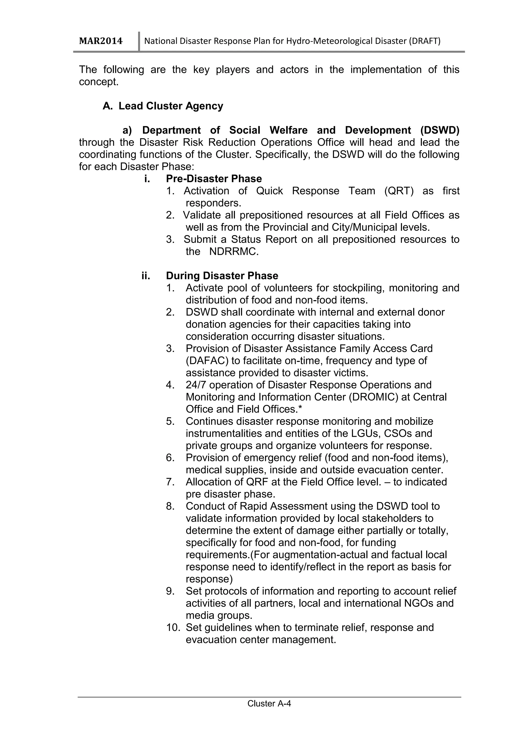 MAR2014 National Disaster Response Plan for Hydro-Meteorological Disaster (DRAFT)
Cluster A-4
The following are the key players and actors in the implementation of this
concept.
A. Lead Cluster Agency
a) Department of Social Welfare and Development (DSWD)
through the Disaster Risk Reduction Operations Office will head and lead the
coordinating functions of the Cluster. Specifically, the DSWD will do the following
for each Disaster Phase:
i. Pre-Disaster Phase
1. Activation of Quick Response Team (QRT) as first
responders.
2. Validate all prepositioned resources at all Field Offices as
well as from the Provincial and City/Municipal levels.
3. Submit a Status Report on all prepositioned resources to
the NDRRMC.
ii. During Disaster Phase
1. Activate pool of volunteers for stockpiling, monitoring and
distribution of food and non-food items.
2. DSWD shall coordinate with internal and external donor
donation agencies for their capacities taking into
consideration occurring disaster situations.
3. Provision of Disaster Assistance Family Access Card
(DAFAC) to facilitate on-time, frequency and type of
assistance provided to disaster victims.
4. 24/7 operation of Disaster Response Operations and
Monitoring and Information Center (DROMIC) at Central
Office and Field Offices.*
5. Continues disaster response monitoring and mobilize
instrumentalities and entities of the LGUs, CSOs and
private groups and organize volunteers for response.
6. Provision of emergency relief (food and non-food items),
medical supplies, inside and outside evacuation center.
7. Allocation of QRF at the Field Office level. – to indicated
pre disaster phase.
8. Conduct of Rapid Assessment using the DSWD tool to
validate information provided by local stakeholders to
determine the extent of damage either partially or totally,
specifically for food and non-food, for funding
requirements.(For augmentation-actual and factual local
response need to identify/reflect in the report as basis for
response)
9. Set protocols of information and reporting to account relief
activities of all partners, local and international NGOs and
media groups.
10. Set guidelines when to terminate relief, response and
evacuation center management.
 
