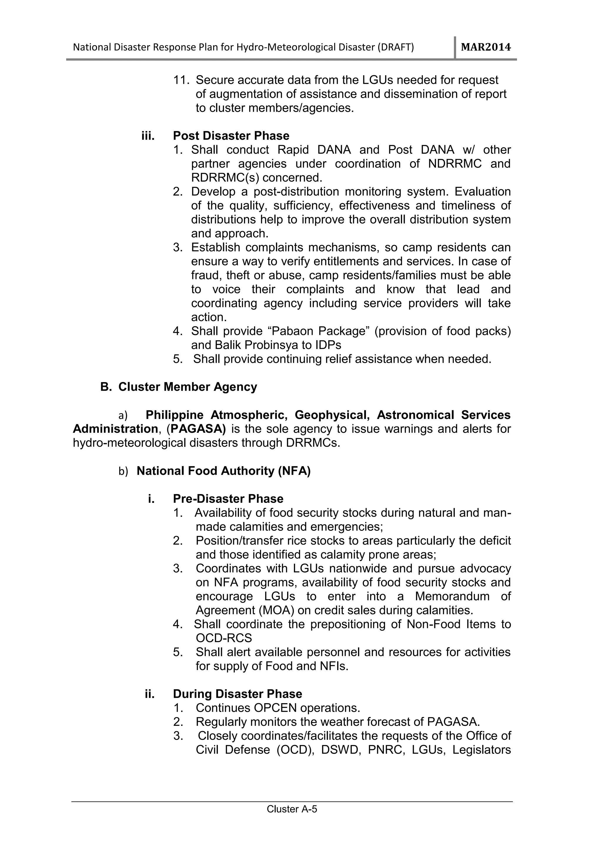 National Disaster Response Plan for Hydro-Meteorological Disaster (DRAFT) MAR2014
Cluster A-5
11. Secure accurate data from the LGUs needed for request
of augmentation of assistance and dissemination of report
to cluster members/agencies.
iii. Post Disaster Phase
1. Shall conduct Rapid DANA and Post DANA w/ other
partner agencies under coordination of NDRRMC and
RDRRMC(s) concerned.
2. Develop a post-distribution monitoring system. Evaluation
of the quality, sufficiency, effectiveness and timeliness of
distributions help to improve the overall distribution system
and approach.
3. Establish complaints mechanisms, so camp residents can
ensure a way to verify entitlements and services. In case of
fraud, theft or abuse, camp residents/families must be able
to voice their complaints and know that lead and
coordinating agency including service providers will take
action.
4. Shall provide “Pabaon Package” (provision of food packs)
and Balik Probinsya to IDPs
5. Shall provide continuing relief assistance when needed.
B. Cluster Member Agency
a) Philippine Atmospheric, Geophysical, Astronomical Services
Administration, (PAGASA) is the sole agency to issue warnings and alerts for
hydro-meteorological disasters through DRRMCs.
b) National Food Authority (NFA)
i. Pre-Disaster Phase
1. Availability of food security stocks during natural and man-
made calamities and emergencies;
2. Position/transfer rice stocks to areas particularly the deficit
and those identified as calamity prone areas;
3. Coordinates with LGUs nationwide and pursue advocacy
on NFA programs, availability of food security stocks and
encourage LGUs to enter into a Memorandum of
Agreement (MOA) on credit sales during calamities.
4. Shall coordinate the prepositioning of Non-Food Items to
OCD-RCS
5. Shall alert available personnel and resources for activities
for supply of Food and NFIs.
ii. During Disaster Phase
1. Continues OPCEN operations.
2. Regularly monitors the weather forecast of PAGASA.
3. Closely coordinates/facilitates the requests of the Office of
Civil Defense (OCD), DSWD, PNRC, LGUs, Legislators
 
