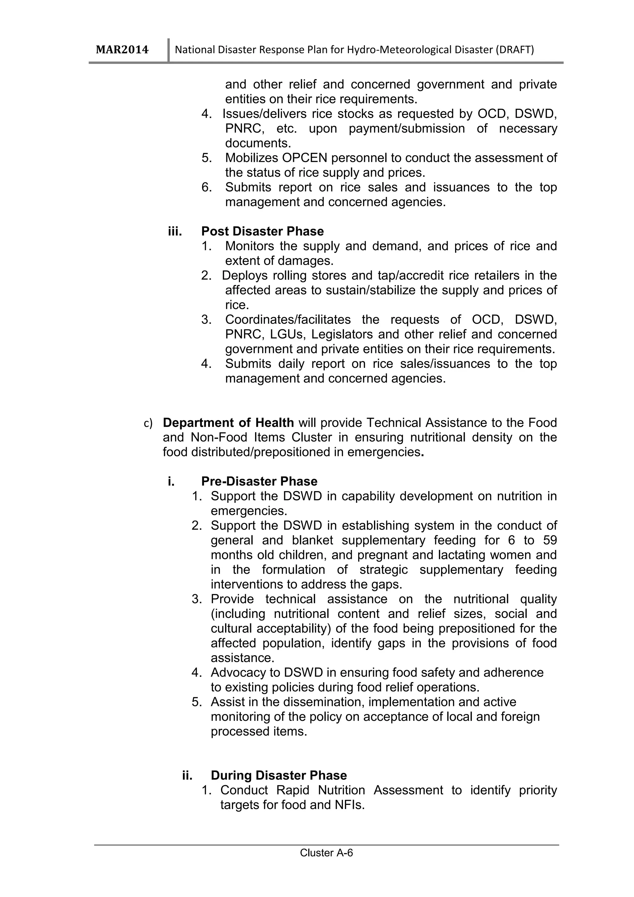 MAR2014 National Disaster Response Plan for Hydro-Meteorological Disaster (DRAFT)
Cluster A-6
and other relief and concerned government and private
entities on their rice requirements.
4. Issues/delivers rice stocks as requested by OCD, DSWD,
PNRC, etc. upon payment/submission of necessary
documents.
5. Mobilizes OPCEN personnel to conduct the assessment of
the status of rice supply and prices.
6. Submits report on rice sales and issuances to the top
management and concerned agencies.
iii. Post Disaster Phase
1. Monitors the supply and demand, and prices of rice and
extent of damages.
2. Deploys rolling stores and tap/accredit rice retailers in the
affected areas to sustain/stabilize the supply and prices of
rice.
3. Coordinates/facilitates the requests of OCD, DSWD,
PNRC, LGUs, Legislators and other relief and concerned
government and private entities on their rice requirements.
4. Submits daily report on rice sales/issuances to the top
management and concerned agencies.
c) Department of Health will provide Technical Assistance to the Food
and Non-Food Items Cluster in ensuring nutritional density on the
food distributed/prepositioned in emergencies.
i. Pre-Disaster Phase
1. Support the DSWD in capability development on nutrition in
emergencies.
2. Support the DSWD in establishing system in the conduct of
general and blanket supplementary feeding for 6 to 59
months old children, and pregnant and lactating women and
in the formulation of strategic supplementary feeding
interventions to address the gaps.
3. Provide technical assistance on the nutritional quality
(including nutritional content and relief sizes, social and
cultural acceptability) of the food being prepositioned for the
affected population, identify gaps in the provisions of food
assistance.
4. Advocacy to DSWD in ensuring food safety and adherence
to existing policies during food relief operations.
5. Assist in the dissemination, implementation and active
monitoring of the policy on acceptance of local and foreign
processed items.
ii. During Disaster Phase
1. Conduct Rapid Nutrition Assessment to identify priority
targets for food and NFIs.
 