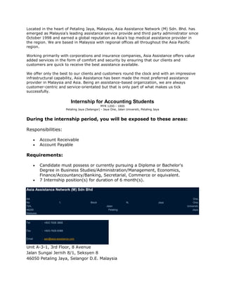 Located in the heart of Petaling Jaya, Malaysia, Asia Assistance Network (M) Sdn. Bhd. has
emerged as Malaysia’s leading assistance service provide and third party administrator since
October 1998 and earned a global reputation as Asia’s top medical assistance provider in
the region. We are based in Malaysia with regional offices all throughout the Asia Pacific
region.

Working primarily with corporations and insurance companies, Asia Assistance offers value
added services in the form of comfort and security by ensuring that our clients and
customers are quick to receive the best assistance available.

We offer only the best to our clients and customers round the clock and with an impressive
infrastructural capability, Asia Assistance has been made the most preferred assistance
provider in Malaysia and Asia. Being an assistance-based organization, we are always
customer-centric and service-orientated but that is only part of what makes us tick
successfully.

                                   Internship for Accounting Students
                                                         MYR 1200 - 1800
                                Petaling Jaya (Selangor) - Jaya One, Jalan Universiti, Petaling Jaya


During the internship period, you will be exposed to these areas:

Responsibilities:

            Account Receivable
            Account Payable

Requirements:

            Candidate must possess or currently pursuing a Diploma or Bachelor's
            Degree in Business Studies/Administration/Management, Economics,
            Finance/Accountancy/Banking, Secretarial, Commerce or equivalent.
            7 Internship position(s) for duration of 6 month(s).

Asia Assistance Network (M) Sdn Bhd

AA                                                                                                            One,
No                        1,                      Block                     N,                     Jaya       One,
72A,                                                         Jalan                                        Universiti,
46200                                                         Petaling                                        Jaya,
Malaysia.


Tel          : +603 7628 3888


Fax          : +603-7629 8388


Email        : aan@asia-assistance.com


Unit A-3-1, 3rd Floor, 8 Avenue
Jalan Sungai Jernih 8/1, Seksyen 8
46050 Petaling Jaya, Selangor D.E. Malaysia
 