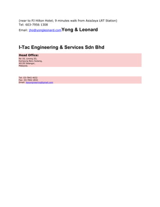 (near to PJ Hilton Hotel; 9 minutes walk from AsiaJaya LRT Station)
Tel: 603-7956 1308
Email: jho@yongleonard.com         Yong & Leonard


I-Tac Engineering & Services Sdn Bhd
Head Office:
No 18, Lorong 2D,
Kampung Baru Subang,
40150 Selangor,
Malaysia.




Tel: 03-7842 4632
Fax: 03-7842 2832
Email: itacengineering@gmail.com
 